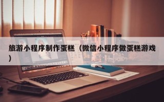 屯昌旅游小程序制作蛋糕（微信小程序做蛋糕游戏）